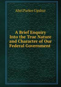 A Brief Enquiry Into the True Nature and Character of Our Federal Government .