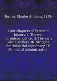 Four chapters of Paterson history: I. The war for independence. II. The early white settlers. III. Struggle for industrial supremacy. IV. Municipal administration