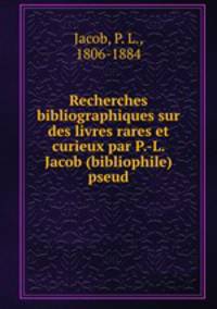 Recherches bibliographiques sur des livres rares et curieux par P.-L. Jacob (bibliophile) pseud.