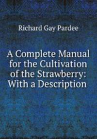 A Complete Manual for the Cultivation of the Strawberry: With a Description .