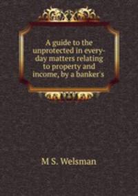A guide to the unprotected in every-day matters relating to property and income, by a banker