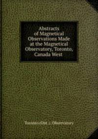 Abstracts of Magnetical Observations Made at the Magnetical Observatory, Toronto, Canada West .
