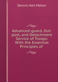 Advanced-guard, Out-post, and Detachment Service of Troops: With the Essential Principles of .