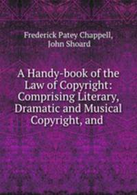 A Handy-book of the Law of Copyright: Comprising Literary, Dramatic and Musical Copyright, and .