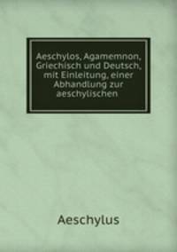 Aeschylos, Agamemnon, Griechisch und Deutsch, mit Einleitung, einer Abhandlung zur aeschylischen .