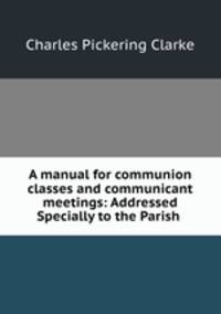 A manual for communion classes and communicant meetings: Addressed Specially to the Parish .