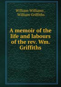 A memoir of the life and labours of the rev. Wm. Griffiths