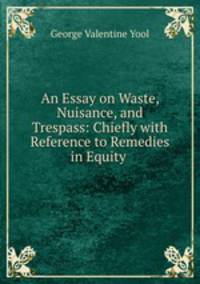 An Essay on Waste, Nuisance, and Trespass: Chiefly with Reference to Remedies in Equity .