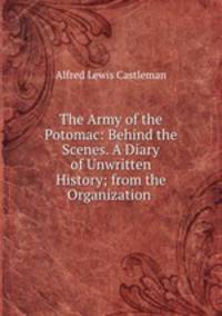 The Army of the Potomac: Behind the Scenes. A Diary of Unwritten History; from the Organization .
