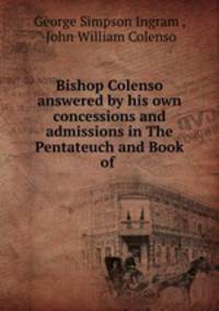 Bishop Colenso answered by his own concessions and admissions in The Pentateuch and Book of .