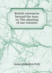 British enterprise beyond the seas; or, The planting of our colonies