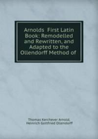 Arnolds? First Latin Book: Remodelled and Rewritten, and Adapted to the Ollendorff Method of .
