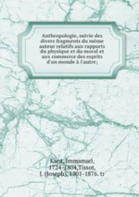 Anthropologie, suivie des divers fragments du meme auteur relatifs aux rapports du physique et du moral et aux commerce des esprits d