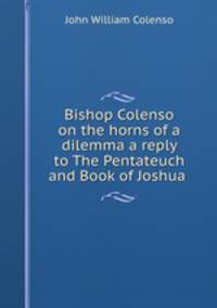 Bishop Colenso on the horns of a dilemma a reply to The Pentateuch and Book of Joshua .