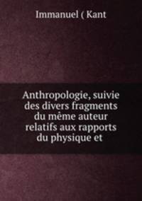 Anthropologie, suivie des divers fragments du meme auteur relatifs aux rapports du physique et .
