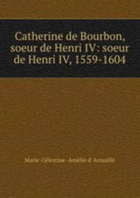Catherine de Bourbon, soeur de Henri IV: soeur de Henri IV, 1559-1604