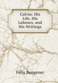 Calvin: His Life, His Labours, and His Writings
