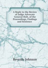 A Reply to the Review of Judge Advocate General Holt, of the Proceedings, Findings and Sentence .