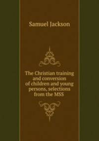 The Christian training and conversion of children and young persons, selections from the MSS .