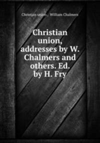 Christian union, addresses by W. Chalmers and others. Ed. by H. Fry.