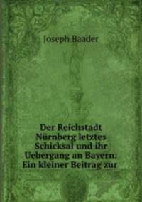 Der Reichstadt Nurnberg letztes Schicksal und ihr Uebergang an Bayern: Ein kleiner Beitrag zur .