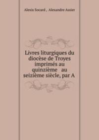 Livres liturgiques du diocese de Troyes imprimes au quinzieme & au seizieme siecle, par A .