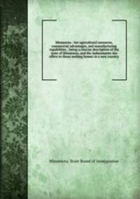 Minnesota : her agricultural resources, commercial advantages, and manufacturing capabilities ; being a concise description of the state of Minnesota, and the inducements she offers to those seeking homes in a new country
