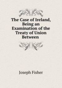 The Case of Ireland, Being an Examination of the Treaty of Union Between .
