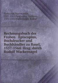 Rechnungsbuch der Froben & Episcopius, Buchdrucker und Buchhandler zu Basel, 1557-1564. Hrsg. durch Rudolf Wackernagel