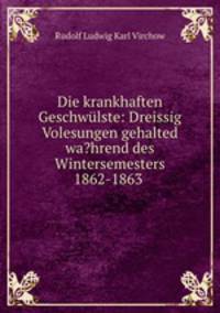 Die krankhaften Geschwulste: Dreissig Volesungen gehalted wa?hrend des Wintersemesters 1862-1863 .