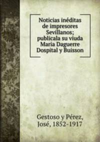 Noticias ineditas de impresores Sevillanos; publicala su viuda Maria Daguerre Dospital y Buisson