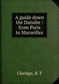 A guide down the Danube : from Paris to Marseilles.