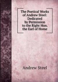 The Poetical Works of Andrew Steel: Dedicated by Permission to the Right Hon. the Earl of Home.