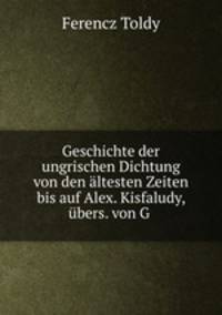 Geschichte der ungrischen Dichtung von den altesten Zeiten bis auf Alex. Kisfaludy, ubers. von G .