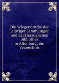 Die Wiegendrucke der Leipziger Sammlungen und der Herzoglichen Bibliothek in Altenburg; ein Verzeichnis
