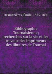 Bibliographie Tournaisienne; recherches sur la vie et les travaux des imprimeurs & des libraires de Tournai