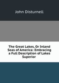 The Great Lakes, Or Inland Seas of America: Embracing a Full Description of Lakes Superior .