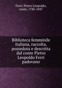 Biblioteca femminile italiana, raccolta, posseduta e descritta dal conte Pietro Leopoldo Ferri padovano