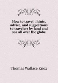 How to travel : hints, advice, and suggestions to travelers by land and sea all over the globe