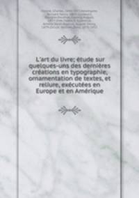 L`art du livre; tude sur quelques-uns des dernires crations en typographie, ornamentation de textes, et reliure, excutes en Europe et en Amrique