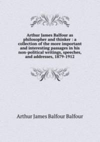 Arthur James Balfour as philosopher and thinker : a collection of the more important and interesting passages in his non-political writings, speeches, and addresses, 1879-1912