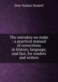 The mistakes we make : a practical manual of corrections in history, language, and fact, for readers and writers