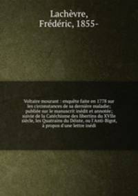 Voltaire mourant : enquete faite en 1778 sur les circonstances de sa derniere maladie; publiee sur le manuscrit inedit et annotee; suivie de la Catechisme des libertins du XVIIe siecle, les Quatrains du Deiste, ou l