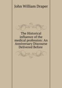 The Historical influence of the medical profession: An Anniversary Discourse Delivered Before .