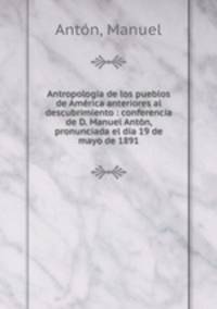 Antropologia de los pueblos de America anteriores al descubrimiento : conferencia de D. Manuel Anton, pronunciada el dia 19 de mayo de 1891