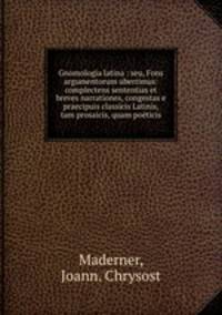 Gnomologia latina : seu, Fons argumentorum uberrimus: complectens sententias et breves narrationes, congestas e praecipuis classicis Latinis, tam prosaicis, quam poeticis