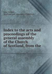 Index to the acts and proceedings of the general assembly of the Church of Scotland, from the .