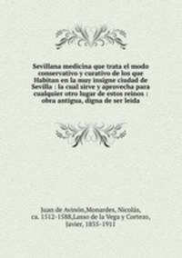 Sevillana medicina que trata el modo conservativo y curativo de los que Habitan en la muy insigne ciudad de Sevilla : la cual sirve y aprovecha para cualquier otro lugar de estos reinos : obra antigua, digna de ser leida