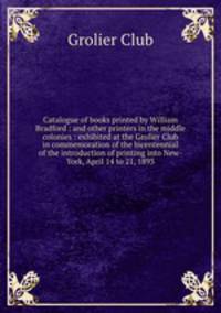 Catalogue of books printed by William Bradford : and other printers in the middle colonies : exhibited at the Grolier Club in commemoration of the bicentennial of the introduction of printing into New-York, April 14 to 21, 1893
