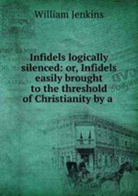 Infidels logically silenced: or, Infidels easily brought to the threshold of Christianity by a .
